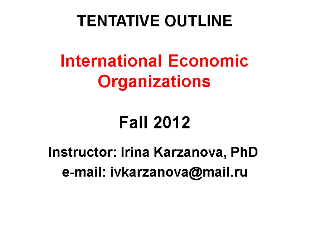 TENTATIVE OUTLINE International Economic Organizations Fall 2012 Instructor: Irina Karzanova, PhD e-mail: ivkarzanova@mail.ru